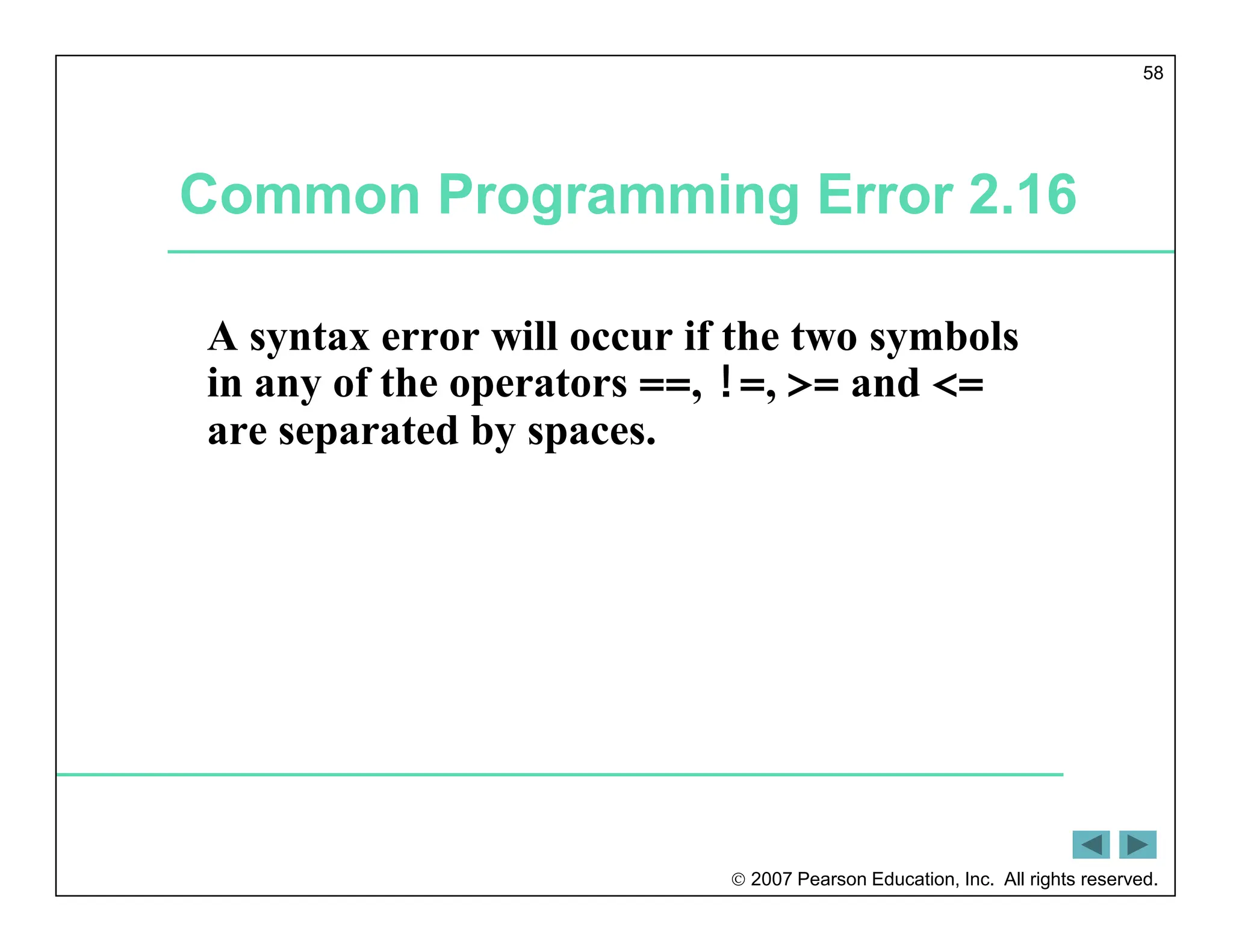  2007 Pearson Education, Inc. All rights reserved.
58
Common Programming Error 2.16
A syntax error will occur if the two symbols
in any of the operators ==, !=, >= and <=
are separated by spaces.
 