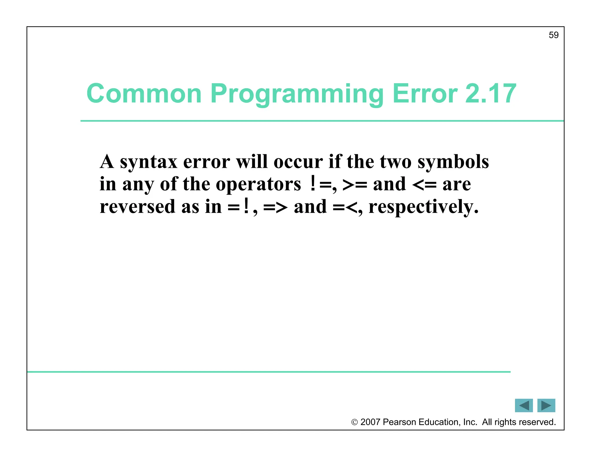  2007 Pearson Education, Inc. All rights reserved.
59
Common Programming Error 2.17
A syntax error will occur if the two symbols
in any of the operators !=, >= and <= are
reversed as in =!, => and =<, respectively.
 