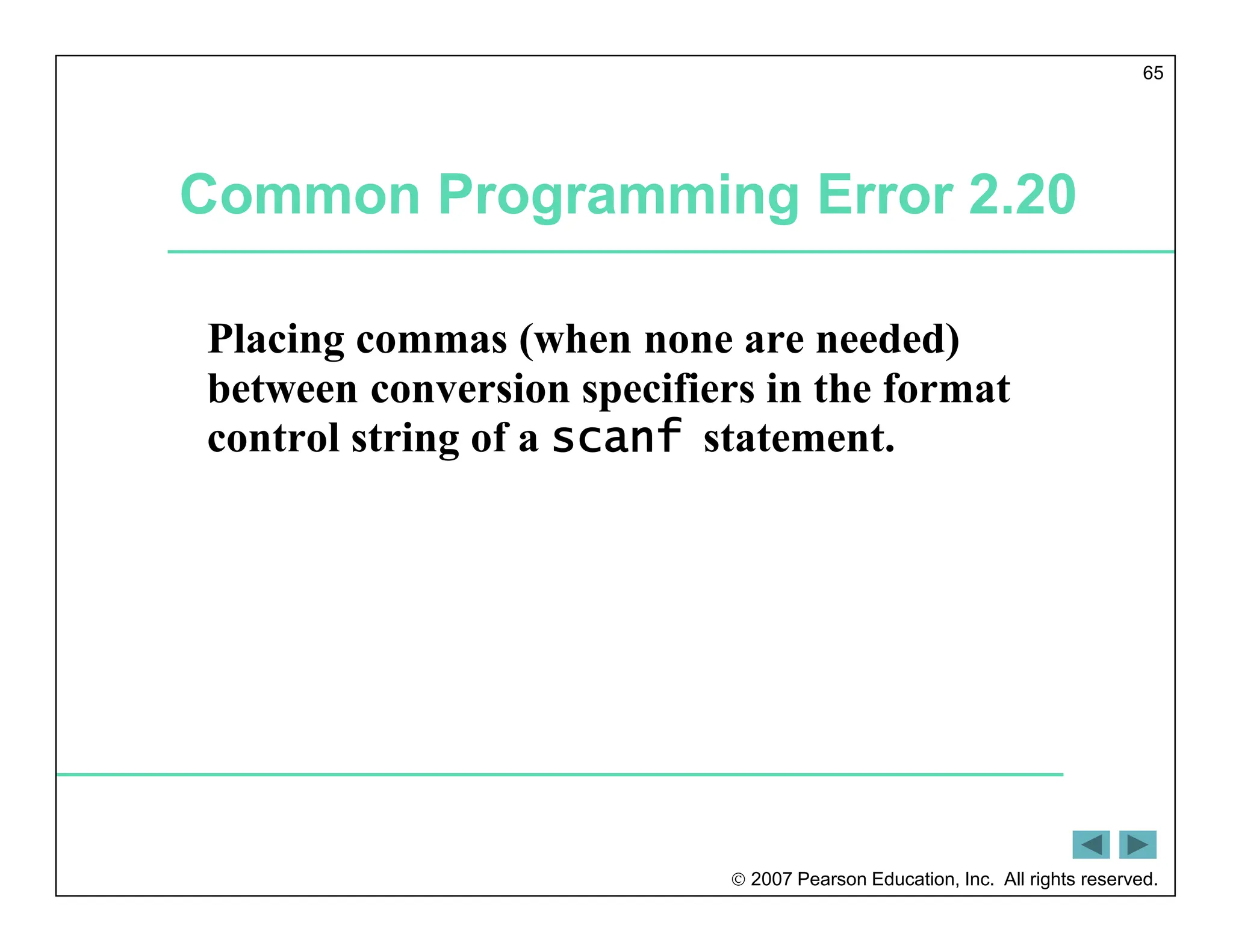  2007 Pearson Education, Inc. All rights reserved.
65
Common Programming Error 2.20
Placing commas (when none are needed)
between conversion specifiers in the format
control string of a scanf statement.
 