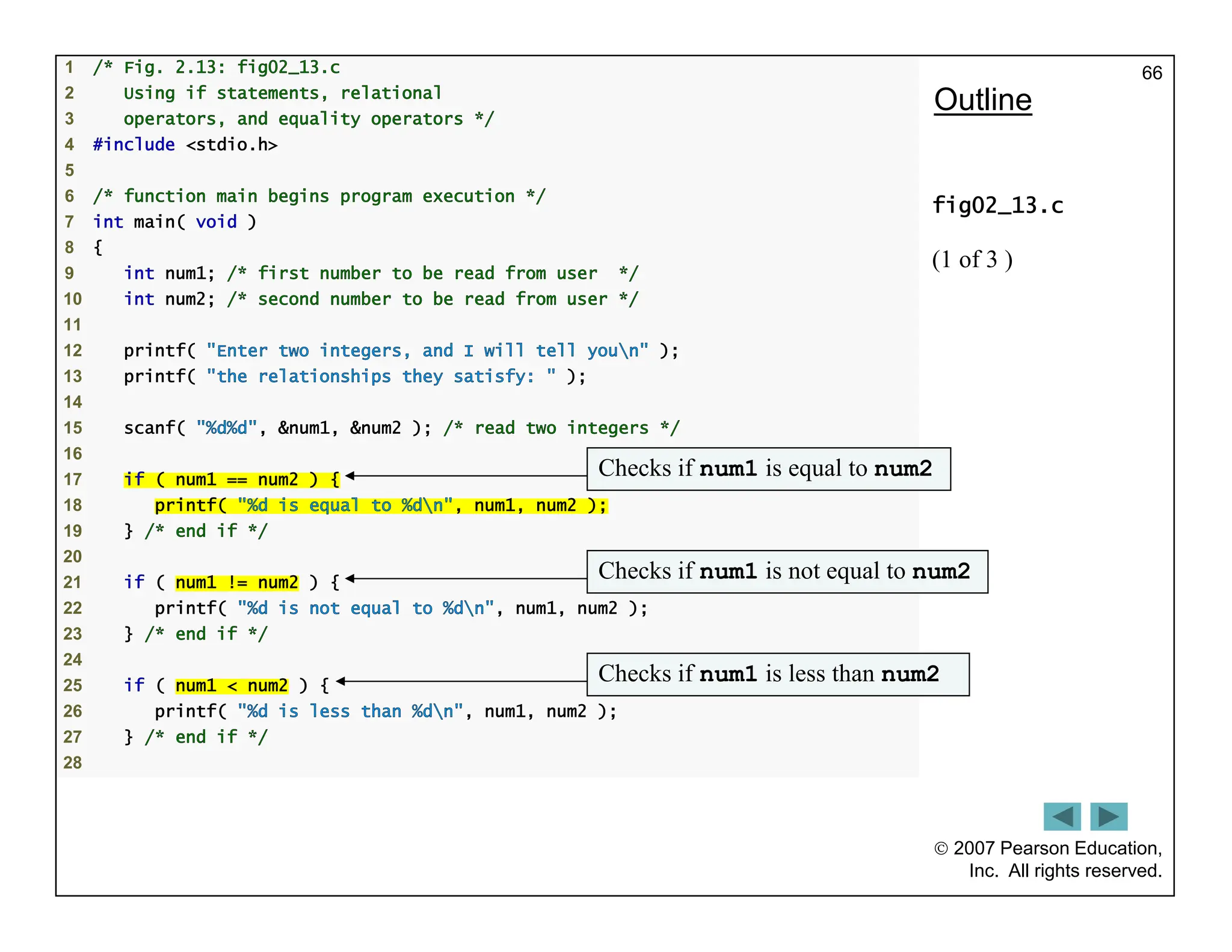  2007 Pearson Education,
Inc. All rights reserved.
66
1 /* Fig. 2.13: fig02_13.c
2 Using if statements, relational
3 operators, and equality operators */
4 #include <stdio.h>
5
6 /* function main begins program execution */
7 int main( void )
8 {
9 int num1; /* first number to be read from user */
10 int num2; /* second number to be read from user */
11
12 printf( "Enter two integers, and I will tell youn" );
13 printf( "the relationships they satisfy: " );
14
15 scanf( "%d%d", &num1, &num2 ); /* read two integers */
16
17 if ( num1 == num2 ) {
18 printf( "%d is equal to %dn", num1, num2 );
19 } /* end if */
20
21 if ( num1 != num2 ) {
22 printf( "%d is not equal to %dn", num1, num2 );
23 } /* end if */
24
25 if ( num1 < num2 ) {
26 printf( "%d is less than %dn", num1, num2 );
27 } /* end if */
28
Outline
fig02_13.c
(1 of 3 )
Checks if num1 is equal to num2
Checks if num1 is not equal to num2
Checks if num1 is less than num2
 