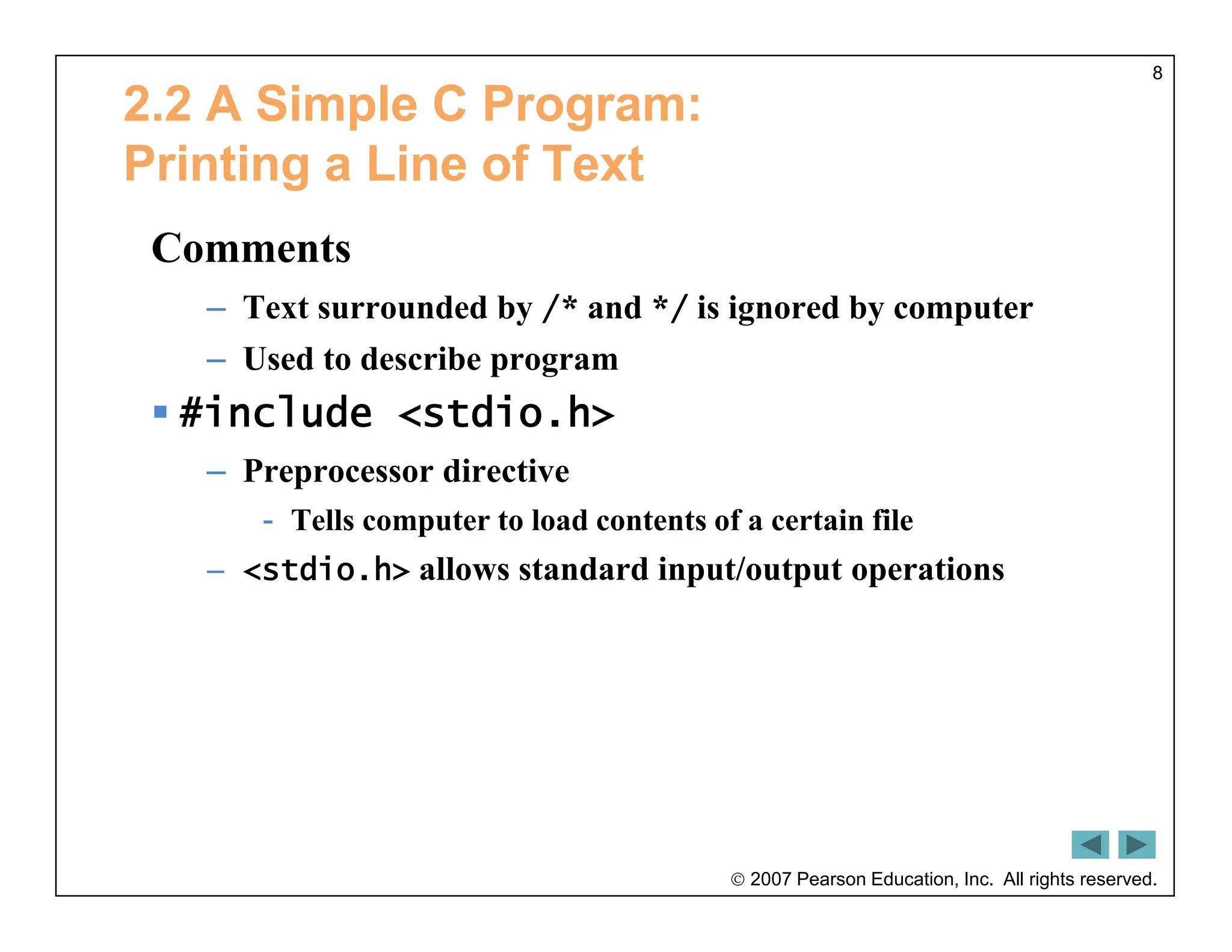  2007 Pearson Education, Inc. All rights reserved.
8
2.2 A Simple C Program:
Printing a Line of Text
Comments
– Text surrounded by /* and */ is ignored by computer
– Used to describe program
 #include <stdio.h>
– Preprocessor directive
- Tells computer to load contents of a certain file
– <stdio.h> allows standard input/output operations
 