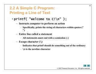  2007 Pearson Education, Inc. All rights reserved.
14
2.2 A Simple C Program:
Printing a Line of Text
 printf( "Welcome to C!n" );
– Instructs computer to perform an action
- Specifically, prints the string of characters within quotes ("
")
– Entire line called a statement
- All statements must end with a semicolon (;)
– Escape character ()
- Indicates that printf should do something out of the ordinary
- n is the newline character
 