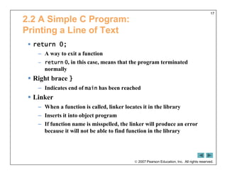  2007 Pearson Education, Inc. All rights reserved.
17
2.2 A Simple C Program:
Printing a Line of Text
 return 0;
– A way to exit a function
– return 0, in this case, means that the program terminated
normally
 Right brace }
– Indicates end of main has been reached
 Linker
– When a function is called, linker locates it in the library
– Inserts it into object program
– If function name is misspelled, the linker will produce an error
because it will not be able to find function in the library
 