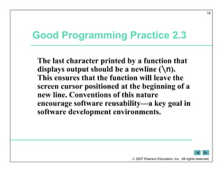  2007 Pearson Education, Inc. All rights reserved.
19
Good Programming Practice 2.3
The last character printed by a function that
displays output should be a newline (n).
This ensures that the function will leave the
screen cursor positioned at the beginning of a
new line. Conventions of this nature
encourage software reusability—a key goal in
software development environments.
 