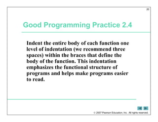  2007 Pearson Education, Inc. All rights reserved.
20
Good Programming Practice 2.4
Indent the entire body of each function one
level of indentation (we recommend three
spaces) within the braces that define the
body of the function. This indentation
emphasizes the functional structure of
programs and helps make programs easier
to read.
 