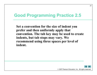  2007 Pearson Education, Inc. All rights reserved.
21
Good Programming Practice 2.5
Set a convention for the size of indent you
prefer and then uniformly apply that
convention. The tab key may be used to create
indents, but tab stops may vary. We
recommend using three spaces per level of
indent.
 