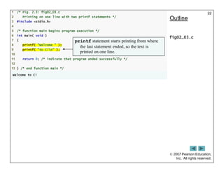  2007 Pearson Education,
Inc. All rights reserved.
22
1 /* Fig. 2.3: fig02_03.c
2 Printing on one line with two printf statements */
3 #include <stdio.h>
4
5 /* function main begins program execution */
6 int main( void )
7 {
8 printf( "Welcome " );
9 printf( "to C!n" );
10
11 return 0; /* indicate that program ended successfully */
12
13 } /* end function main */
Welcome to C!
Outline
fig02_03.c
printf statement starts printing from where
the last statement ended, so the text is
printed on one line.
 
