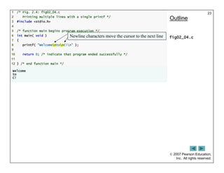  2007 Pearson Education,
Inc. All rights reserved.
23
1 /* Fig. 2.4: fig02_04.c
2 Printing multiple lines with a single printf */
3 #include <stdio.h>
4
5 /* function main begins program execution */
6 int main( void )
7 {
8 printf( "WelcomentonC!n" );
9
10 return 0; /* indicate that program ended successfully */
11
12 } /* end function main */
Welcome
to
C!
Outline
fig02_04.c
Newline characters move the cursor to the next line
 