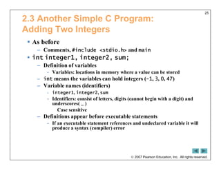  2007 Pearson Education, Inc. All rights reserved.
25
2.3 Another Simple C Program:
Adding Two Integers
 As before
– Comments, #include <stdio.h> and main
 int integer1, integer2, sum;
– Definition of variables
- Variables: locations in memory where a value can be stored
– int means the variables can hold integers (-1, 3, 0, 47)
– Variable names (identifiers)
- integer1, integer2, sum
- Identifiers: consist of letters, digits (cannot begin with a digit) and
underscores( _ )
Case sensitive
– Definitions appear before executable statements
- If an executable statement references and undeclared variable it will
produce a syntax (compiler) error
 