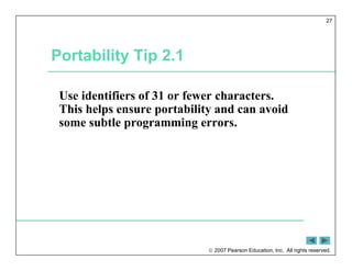 2007 Pearson Education, Inc. All rights reserved.
27
Portability Tip 2.1
Use identifiers of 31 or fewer characters.
This helps ensure portability and can avoid
some subtle programming errors.
 