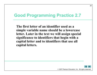  2007 Pearson Education, Inc. All rights reserved.
29
Good Programming Practice 2.7
The first letter of an identifier used as a
simple variable name should be a lowercase
letter. Later in the text we will assign special
significance to identifiers that begin with a
capital letter and to identifiers that use all
capital letters.
 