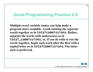  2007 Pearson Education, Inc. All rights reserved.
30
Good Programming Practice 2.8
Multiple-word variable names can help make a
program more readable. Avoid running the separate
words together as in totalcommissions. Rather,
separate the words with underscores as in
total_commissions, or, if you do wish to run the
words together, begin each word after the first with a
capital letter as in totalCommissions. The latter
style is preferred.
 