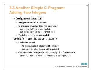  2007 Pearson Education, Inc. All rights reserved.
35
2.3 Another Simple C Program:
Adding Two Integers
 = (assignment operator)
– Assigns a value to a variable
– Is a binary operator (has two operands)
sum = variable1 + variable2;
sum gets variable1 + variable2;
– Variable receiving value on left
 printf( "Sum is %dn", sum );
– Similar to scanf
- %d means decimal integer will be printed
- sum specifies what integer will be printed
– Calculations can be performed inside printf statements
printf( "Sum is %dn", integer1 + integer2 );
 