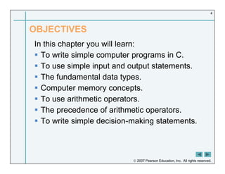  2007 Pearson Education, Inc. All rights reserved.
4
OBJECTIVES
In this chapter you will learn:
 To write simple computer programs in C.
 To use simple input and output statements.
 The fundamental data types.
 Computer memory concepts.
 To use arithmetic operators.
 The precedence of arithmetic operators.
 To write simple decision-making statements.
 