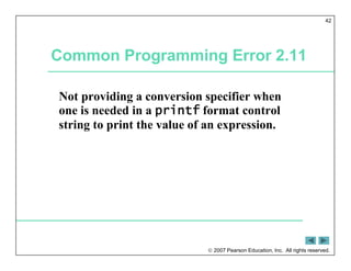  2007 Pearson Education, Inc. All rights reserved.
42
Common Programming Error 2.11
Not providing a conversion specifier when
one is needed in a printf format control
string to print the value of an expression.
 