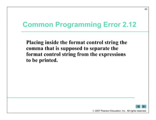  2007 Pearson Education, Inc. All rights reserved.
43
Common Programming Error 2.12
Placing inside the format control string the
comma that is supposed to separate the
format control string from the expressions
to be printed.
 