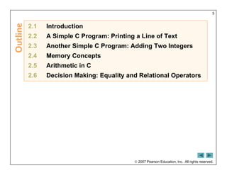  2007 Pearson Education, Inc. All rights reserved.
5
2.1 Introduction
2.2 A Simple C Program: Printing a Line of Text
2.3 Another Simple C Program: Adding Two Integers
2.4 Memory Concepts
2.5 Arithmetic in C
2.6 Decision Making: Equality and Relational Operators
 