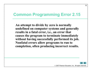  2007 Pearson Education, Inc. All rights reserved.
52
Common Programming Error 2.15
An attempt to divide by zero is normally
undefined on computer systems and generally
results in a fatal error, i.e., an error that
causes the program to terminate immediately
without having successfully performed its job.
Nonfatal errors allow programs to run to
completion, often producing incorrect results.
 