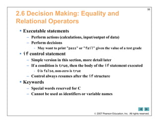  2007 Pearson Education, Inc. All rights reserved.
56
2.6 Decision Making: Equality and
Relational Operators
 Executable statements
– Perform actions (calculations, input/output of data)
– Perform decisions
- May want to print "pass" or "fail" given the value of a test grade
 if control statement
– Simple version in this section, more detail later
– If a condition is true, then the body of the if statement executed
- 0 is false, non-zero is true
– Control always resumes after the if structure
 Keywords
– Special words reserved for C
– Cannot be used as identifiers or variable names
 