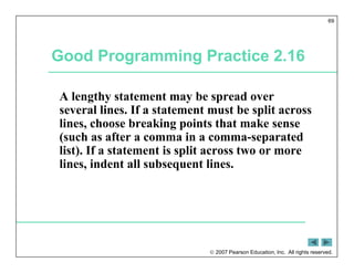 2007 Pearson Education, Inc. All rights reserved.
69
Good Programming Practice 2.16
A lengthy statement may be spread over
several lines. If a statement must be split across
lines, choose breaking points that make sense
(such as after a comma in a comma-separated
list). If a statement is split across two or more
lines, indent all subsequent lines.
 
