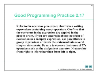  2007 Pearson Education, Inc. All rights reserved.
70
Good Programming Practice 2.17
Refer to the operator precedence chart when writing
expressions containing many operators. Confirm that
the operators in the expression are applied in the
proper order. If you are uncertain about the order of
evaluation in a complex expression, use parentheses to
group expressions or break the statement into several
simpler statements. Be sure to observe that some of C’s
operators such as the assignment operator (=) associate
from right to left rather than from left to right.
 