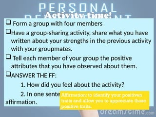 Activity time!
 Form a group with four members
Have a group-sharing activity, share what you have
written about your strengths in the previous activity
with your groupmates.
 Tell each member of your group the positive
attributes that you have observed about them.
ANSWER THE FF:
1. How did you feel about the activity?
2. In one sentence, formulate your own self-
affirmation.
Affirmation: to identify your positiven
traits and allow you to appreciate those
positive traits.
 