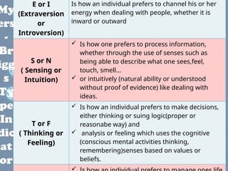 E or I
(Extraversion
or
Introversion)
Is how an individual prefers to channel his or her
energy when dealing with people, whether it is
inward or outward
S or N
( Sensing or
Intuition)
 Is how one prefers to process information,
whether through the use of senses such as
being able to describe what one sees,feel,
touch, smell...
 or intuitively (natural ability or understood
without proof of evidence) like dealing with
ideas.
T or F
( Thinking or
Feeling)
 Is how an individual prefers to make decisions,
either thinking or suing logic(proper or
reasonabe way) and
 analysis or feeling which uses the cognitive
(conscious mental activities thinking,
remembering)senses based on values or
beliefs.
My
ers
-
Br
igg
s
Ty
pe
In
dic
at
or
 