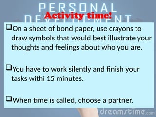 Activity time!
On a sheet of bond paper, use crayons to
draw symbols that would best illustrate your
thoughts and feelings about who you are.
You have to work silently and finish your
tasks withi 15 minutes.
When time is called, choose a partner.
 
