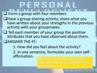  Form a group with four members
Have a group-sharing activity, share what you
have written about your strengths in the previous
activity with your groupmates.
 Tell each member of your group the positive
attributes that you have observed about them.
ANSWER THE FF:
1. How did you feel about the activity?
2. In one sentence, formulate your own self-
affirmation.
 