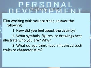 In working with your partner, answer the
following:
1. How did you feel about the activity?
2. What symbols, figures, or drawings best
illustrate who you are? Why?
3. What do you think have influenced such
traits or characteristics?
 
