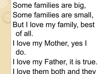 Some families are big,
Some families are small,
But I love my family, best
of all.
I love my Mother, yes I
do.
I love my Father, it is true.
I love them both and they

 
