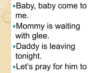 Baby,

baby come to

me.
Mommy is waiting
with glee.
Daddy is leaving
tonight.
Let’s pray for him to

 