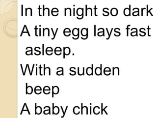 In the night so dark
A tiny egg lays fast
asleep.
With a sudden
beep
A baby chick

 