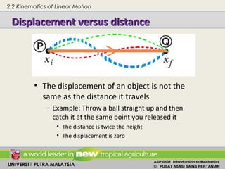 UNIVERSITI PUTRA MALAYSIA
ASP 0501 Introduction to Mechanics
© PUSAT ASASI SAINS PERTANIAN
• The displacement of an object is not the
same as the distance it travels
– Example: Throw a ball straight up and then
catch it at the same point you released it
• The distance is twice the height
• The displacement is zero
2.2 Kinematics of Linear Motion
Displacement versus distanceDisplacement versus distance
 