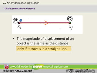 UNIVERSITI PUTRA MALAYSIA
ASP 0501 Introduction to Mechanics
© PUSAT ASASI SAINS PERTANIAN
• The magnitude of displacement of an
object is the same as the distance
only if it travels in a straight line.
2.2 Kinematics of Linear Motion
Displacement versus distanceDisplacement versus distance
 