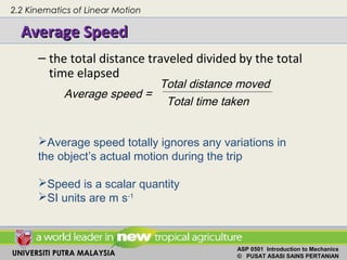 UNIVERSITI PUTRA MALAYSIA
ASP 0501 Introduction to Mechanics
© PUSAT ASASI SAINS PERTANIAN
Average SpeedAverage Speed
– the total distance traveled divided by the total
time elapsed
Average speed =
Total distance moved
Total time taken
Average speed totally ignores any variations in
the object’s actual motion during the trip
Speed is a scalar quantity
SI units are m s-1
2.2 Kinematics of Linear Motion
 