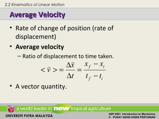 UNIVERSITI PUTRA MALAYSIA
ASP 0501 Introduction to Mechanics
© PUSAT ASASI SAINS PERTANIAN
Average VelocityAverage Velocity
• Rate of change of position (rate of
displacement)
• Average velocity
– Ratio of displacement to time taken.
• A vector quantity.
f i
f i
x xx
v
t t t
−∆
< > = =
∆ −
v
v
2.2 Kinematics of Linear Motion
 
