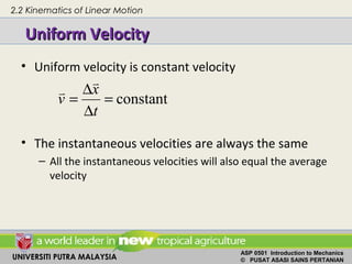 UNIVERSITI PUTRA MALAYSIA
ASP 0501 Introduction to Mechanics
© PUSAT ASASI SAINS PERTANIAN
Uniform VelocityUniform Velocity
• Uniform velocity is constant velocity
• The instantaneous velocities are always the same
– All the instantaneous velocities will also equal the average
velocity
constant=
∆
∆
=
t
x
v


2.2 Kinematics of Linear Motion
 