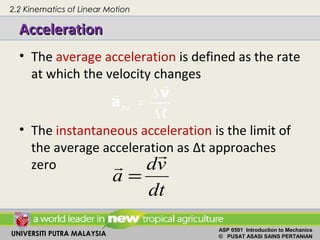 UNIVERSITI PUTRA MALAYSIA
ASP 0501 Introduction to Mechanics
© PUSAT ASASI SAINS PERTANIAN
AccelerationAcceleration
• The average acceleration is defined as the rate
at which the velocity changes
• The instantaneous acceleration is the limit of
the average acceleration as Δt approaches
zero
av
t
∆
=
∆
v
a
r
r
dt
vd
a
r
r
=
2.2 Kinematics of Linear Motion
 