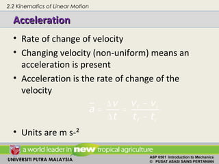 UNIVERSITI PUTRA MALAYSIA
ASP 0501 Introduction to Mechanics
© PUSAT ASASI SAINS PERTANIAN
AccelerationAcceleration
• Rate of change of velocity
• Changing velocity (non-uniform) means an
acceleration is present
• Acceleration is the rate of change of the
velocity
• Units are m s-²
−∆
= =
∆ −
f i
f i
v vv
a
t t t
2.2 Kinematics of Linear Motion
 