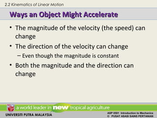 UNIVERSITI PUTRA MALAYSIA
ASP 0501 Introduction to Mechanics
© PUSAT ASASI SAINS PERTANIAN
Ways an Object Might AccelerateWays an Object Might Accelerate
• The magnitude of the velocity (the speed) can
change
• The direction of the velocity can change
– Even though the magnitude is constant
• Both the magnitude and the direction can
change
2.2 Kinematics of Linear Motion
 