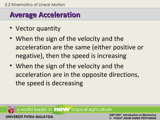 UNIVERSITI PUTRA MALAYSIA
ASP 0501 Introduction to Mechanics
© PUSAT ASASI SAINS PERTANIAN
Average AccelerationAverage Acceleration
• Vector quantity
• When the sign of the velocity and the
acceleration are the same (either positive or
negative), then the speed is increasing
• When the sign of the velocity and the
acceleration are in the opposite directions,
the speed is decreasing
2.2 Kinematics of Linear Motion
 