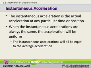 UNIVERSITI PUTRA MALAYSIA
ASP 0501 Introduction to Mechanics
© PUSAT ASASI SAINS PERTANIAN
Instantaneous AccelerationInstantaneous Acceleration
• The instantaneous acceleration is the actual
acceleration at any particular time or position.
• When the instantaneous accelerations are
always the same, the acceleration will be
uniform
– The instantaneous accelerations will all be equal
to the average acceleration
2.2 Kinematics of Linear Motion
 