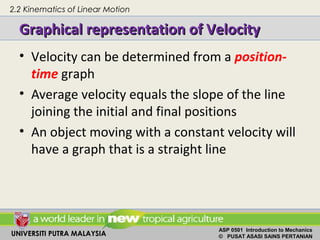 UNIVERSITI PUTRA MALAYSIA
ASP 0501 Introduction to Mechanics
© PUSAT ASASI SAINS PERTANIAN
Graphical representation of VelocityGraphical representation of Velocity
• Velocity can be determined from a position-
time graph
• Average velocity equals the slope of the line
joining the initial and final positions
• An object moving with a constant velocity will
have a graph that is a straight line
2.2 Kinematics of Linear Motion
 