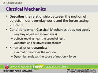 UNIVERSITI PUTRA MALAYSIA
ASP 0501 Introduction to Mechanics
© PUSAT ASASI SAINS PERTANIAN
Classical MechanicsClassical Mechanics
• Describes the relationship between the motion of
objects in our everyday world and the forces acting
on them
• Conditions when Classical Mechanics does not apply
– very tiny objects (< atomic sizes)
– objects moving near the speed of light
– Quantum and relativistic mechanics
• Kinematics or dynamics:
– Kinematic describes the motion
– Dynamics analyzes the cause of motion – force
2.1 Introduction
 