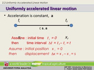 UNIVERSITI PUTRA MALAYSIA
ASP 0501 Introduction to Mechanics
© PUSAT ASASI SAINS PERTANIAN
Uniformly accelerated linear motionUniformly accelerated linear motion
• Acceleration is constant, a
ti tf
xi xfAssume : initial time t i = 0
then time interval ∆t = t f – t i = t
Assume : initial position x i = 0
then displacement ∆x = x f – x i = s
t, s, a
2.3 Uniformly Accelerated Linear Motion
 
