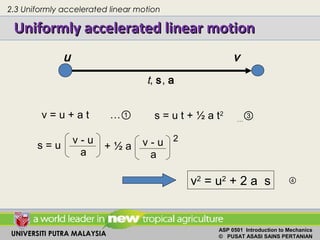 UNIVERSITI PUTRA MALAYSIA
ASP 0501 Introduction to Mechanics
© PUSAT ASASI SAINS PERTANIAN
v = u + a t …① s = u t + ½ a t2
…③
Uniformly accelerated linear motionUniformly accelerated linear motion
v - u
a
v - u
a
s = u + ½ a
2
v2
= u2
+ 2 a s
u v
t, s, a
④
2.3 Uniformly accelerated linear motion
 
