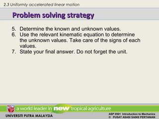 UNIVERSITI PUTRA MALAYSIA
ASP 0501 Introduction to Mechanics
© PUSAT ASASI SAINS PERTANIAN
Problem solving strategyProblem solving strategy
2.3 Uniformly accelerated linear motion
5. Determine the known and unknown values.
6. Use the relevant kinematic equation to determine
the unknown values. Take care of the signs of each
values.
7. State your final answer. Do not forget the unit.
 