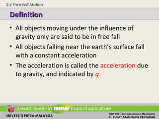 UNIVERSITI PUTRA MALAYSIA
ASP 0501 Introduction to Mechanics
© PUSAT ASASI SAINS PERTANIAN
DefinitionDefinition
• All objects moving under the influence of
gravity only are said to be in free fall
• All objects falling near the earth’s surface fall
with a constant acceleration
• The acceleration is called the acceleration due
to gravity, and indicated by g
2.4 Free Fall Motion
 