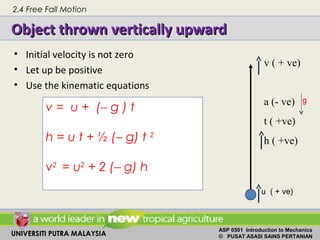 UNIVERSITI PUTRA MALAYSIA
ASP 0501 Introduction to Mechanics
© PUSAT ASASI SAINS PERTANIAN
Object thrown vertically upwardObject thrown vertically upward
• Initial velocity is not zero
• Let up be positive
• Use the kinematic equations
v ( + ve)
a (- ve)
t ( +ve)
h ( +ve)
u ( + ve)
v = u + (− g ) t
h = u t + ½ (− g) t 2
v2
= u2
+ 2 (− g) h
g
2.4 Free Fall Motion
 